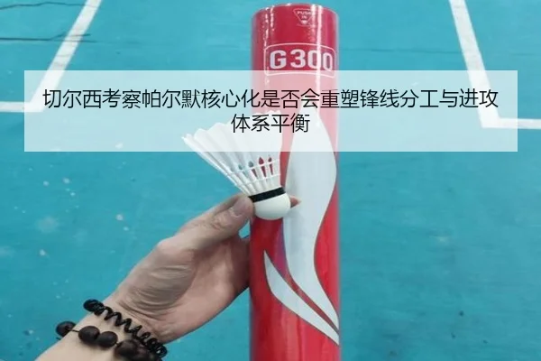 切尔西考察帕尔默核心化是否会重塑锋线分工与进攻体系平衡